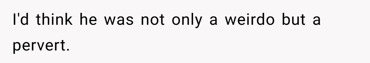 I'd think he was not only a weirdo but a pervert.