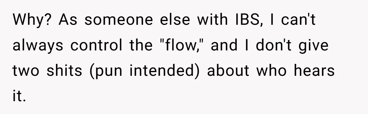 Why? As someone else with IBS, I can't always control the "flow," and I don't give two shits (pun intended) about who hears it.
