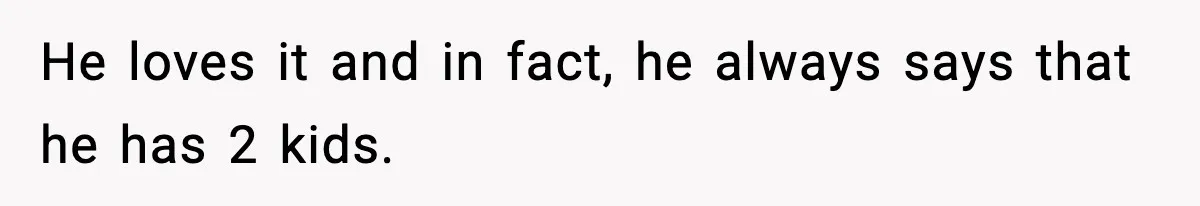 He loves it and in fact, he always says that he has 2 kids.