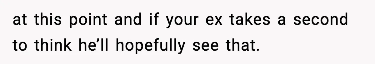 at this point and if your ex takes a second to think he’ll hopefully see that.