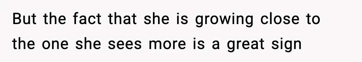But the fact that she is growing close to the one she sees more is a great sign