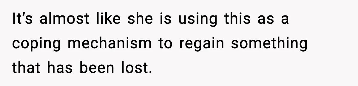 It’s almost like she is using this as a coping mechanism to regain something that has been lost.