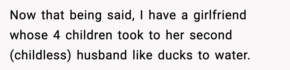 Now that being said, I have a girlfriend whose 4 children took to her second (childless) husband like ducks to water.