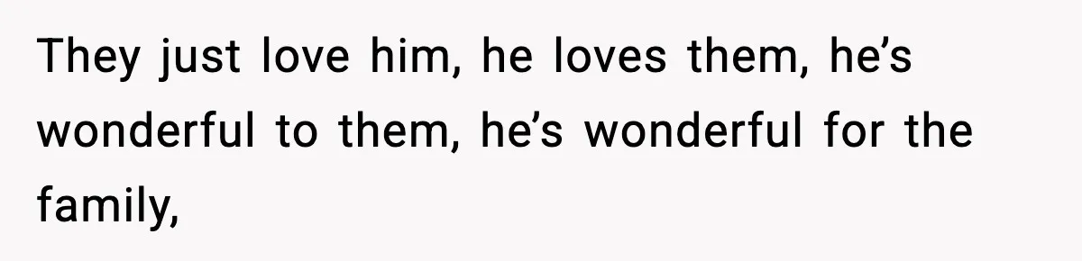 They just love him, he loves them, he’s wonderful to them, he’s wonderful for the family,