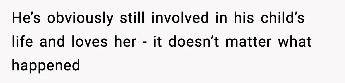 He’s obviously still involved in his child’s life and loves her - it doesn’t matter what happened
