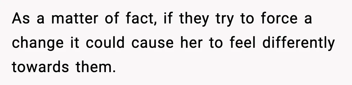 As a matter of fact, if they try to force a change it could cause her to feel differently towards them.