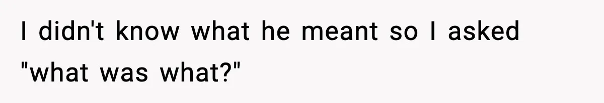 I didn't know what he meant so I asked "what was what?"