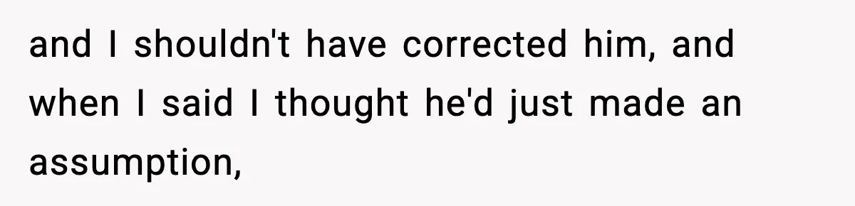 and I shouldn't have corrected him, and when I said I thought he'd just made an assumption,