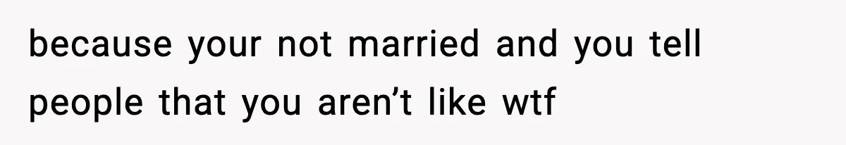 because your not married and you tell people that you aren’t like wtf