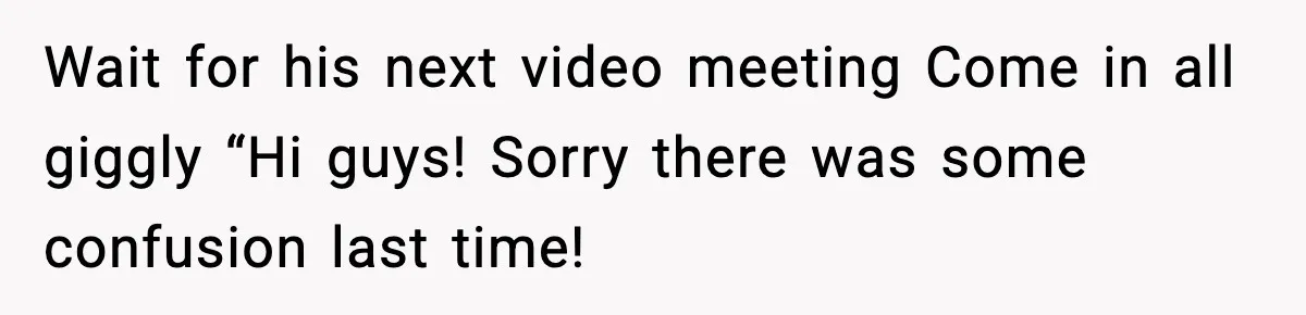 Wait for his next video meeting Come in all giggly “Hi guys! Sorry there was some confusion last time!