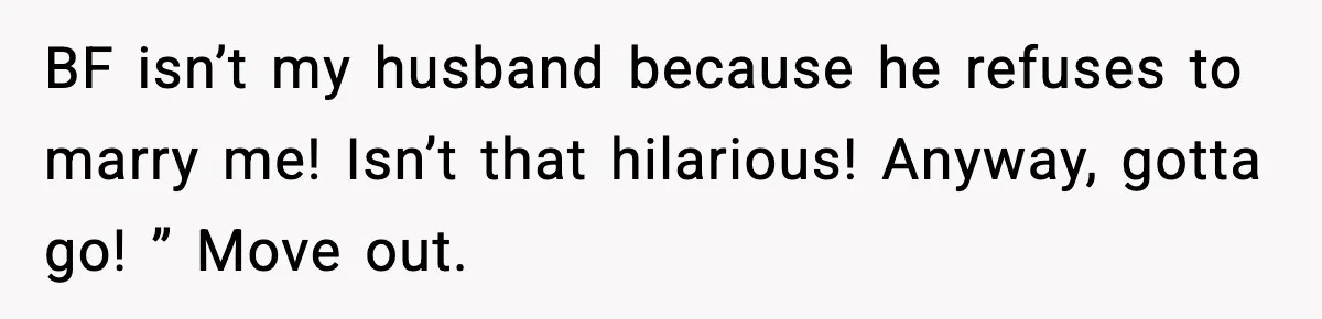 BF isn’t my husband because he refuses to marry me! Isn’t that hilarious! Anyway, gotta go! ” Move out.