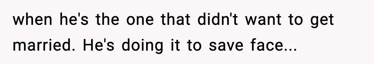when he's the one that didn't want to get married. He's doing it to save face...