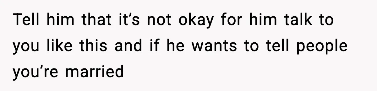 Tell him that it’s not okay for him talk to you like this and if he wants to tell people you’re married