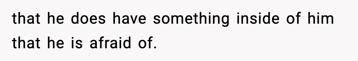 that he does have something inside of him that he is afraid of.