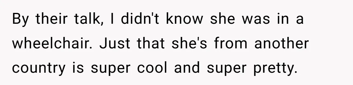 By their talk, I didn't know she was in a wheelchair. Just that she's from another country is super cool and super pretty.