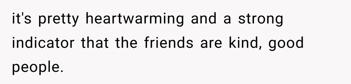 it's pretty heartwarming and a strong indicator that the friends are kind, good people.
