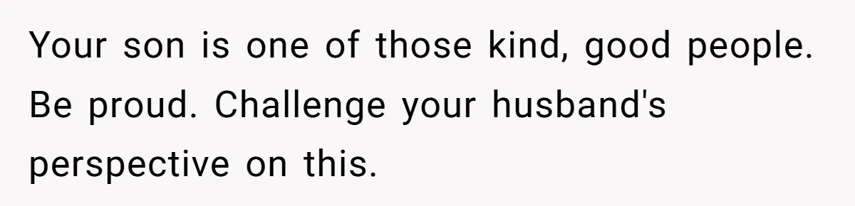 Your son is one of those kind, good people. Be proud. Challenge your husband's perspective on this.