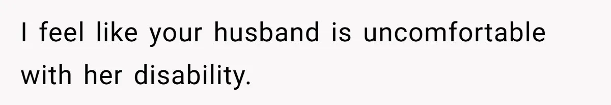 I feel like your husband is uncomfortable with her disability.