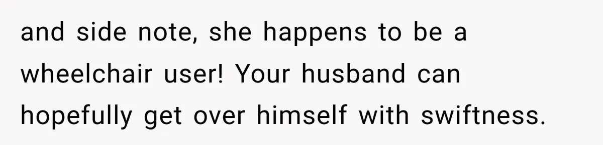 and side note, she happens to be a wheelchair user! Your husband can hopefully get over himself with swiftness.