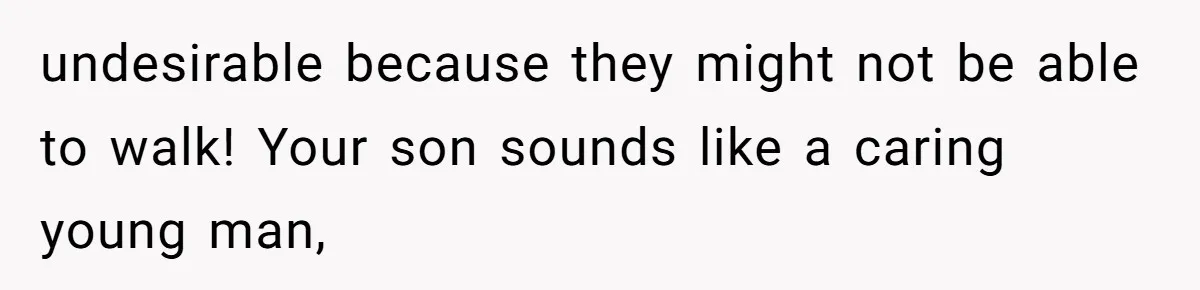undesirable because they might not be able to walk! Your son sounds like a caring young man,