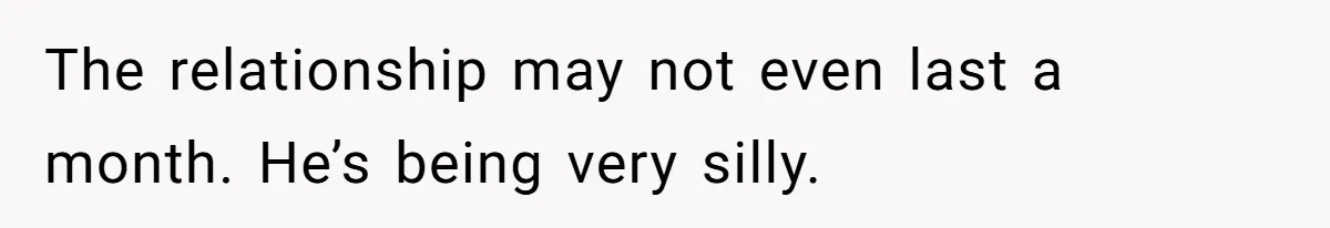 The relationship may not even last a month. He’s being very silly.