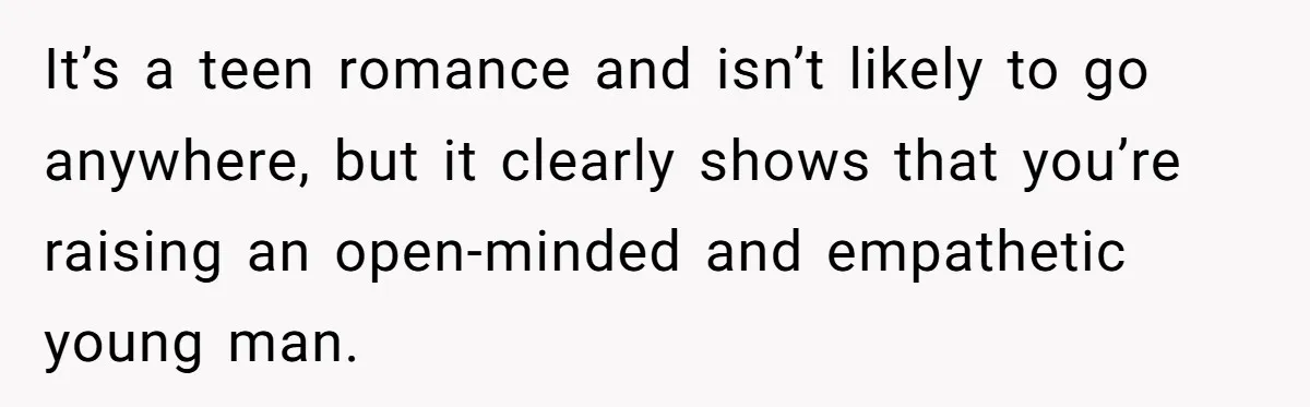 It’s a teen romance and isn’t likely to go anywhere, but it clearly shows that you’re raising an open-minded and empathetic young man.