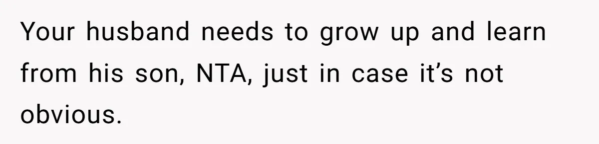Your husband needs to grow up and learn from his son, NTA, just in case it’s not obvious.