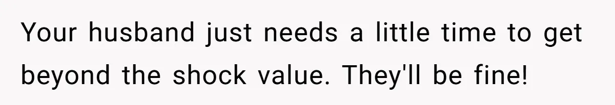 Your husband just needs a little time to get beyond the shock value. They'll be fine!
