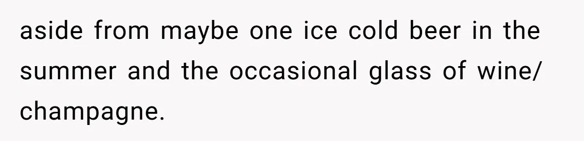 aside from maybe one ice cold beer in the summer and the occasional glass of wine/ champagne.