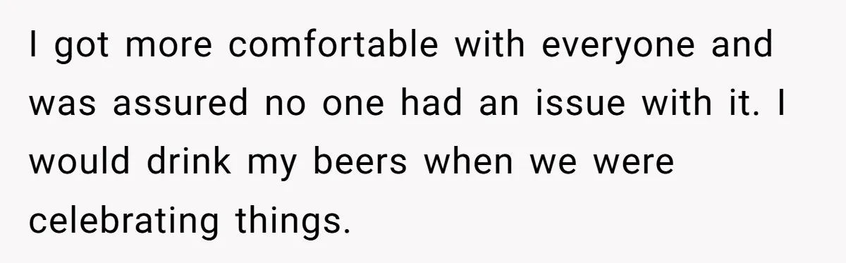 I got more comfortable with everyone and was assured no one had an issue with it. I would drink my beers when we were celebrating things.