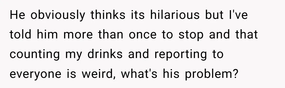 He obviously thinks its hilarious but I've told him more than once to stop and that counting my drinks and reporting to everyone is weird, what's his problem?