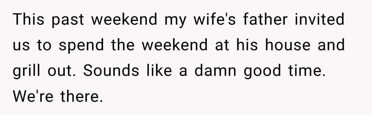 This past weekend my wife's father invited us to spend the weekend at his house and grill out. Sounds like a damn good time. We're there.