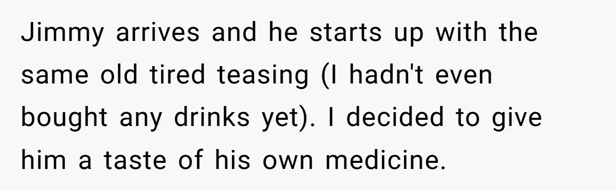 Jimmy arrives and he starts up with the same old tired teasing (I hadn't even bought any drinks yet). I decided to give him a taste of his own medicine.