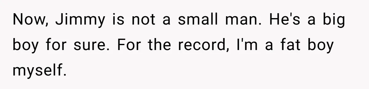 Now, Jimmy is not a small man. He's a big boy for sure. For the record, I'm a fat boy myself.