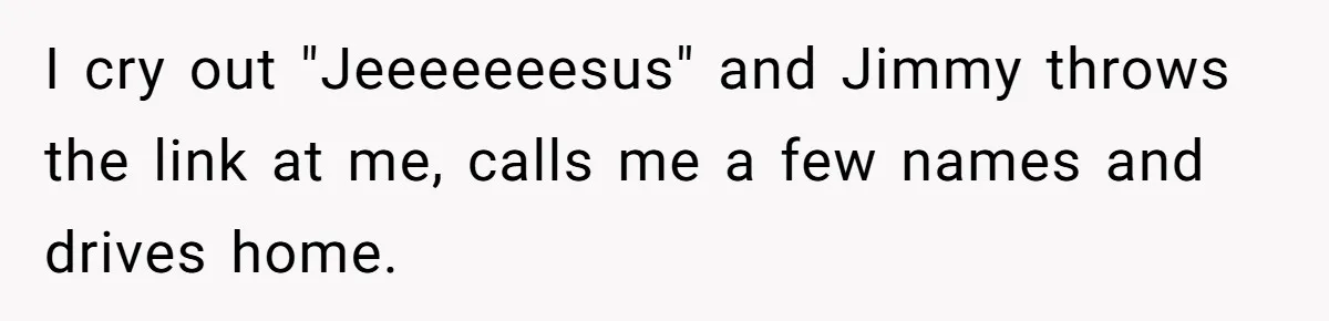 I cry out "Jeeeeeeesus" and Jimmy throws the link at me, calls me a few names and drives home.