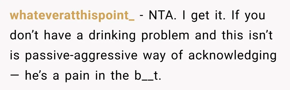 whateveratthispoint_ − NTA. I get it. If you don’t have a drinking problem and this isn’t is passive-aggressive way of acknowledging— he’s a pain in the b__t.