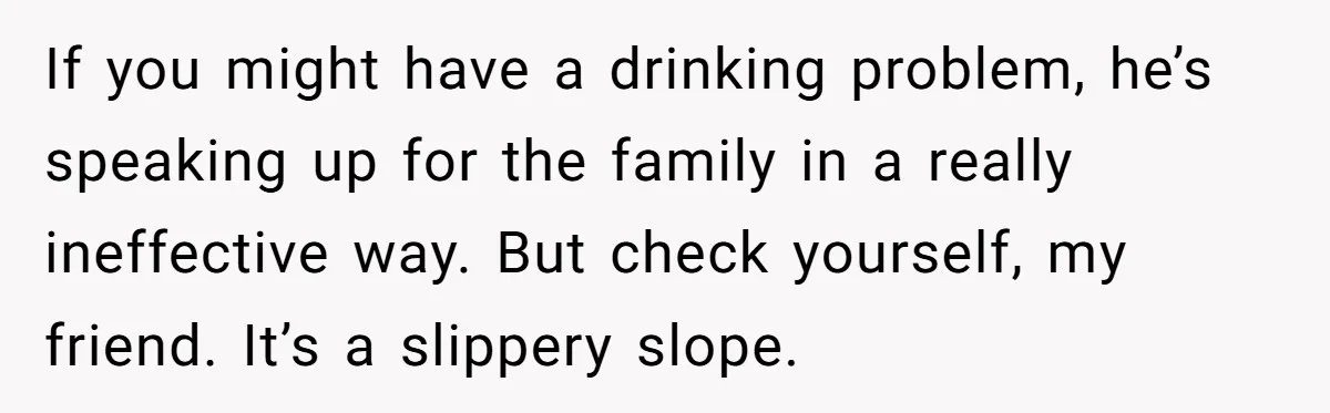 If you might have a drinking problem, he’s speaking up for the family in a really ineffective way. But check yourself, my friend. It’s a slippery slope.