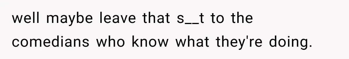 well maybe leave that s__t to the comedians who know what they're doing.