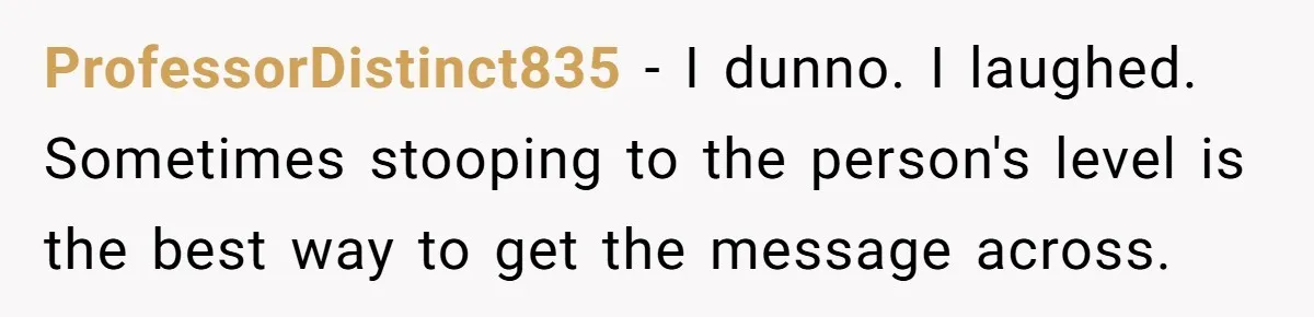 ProfessorDistinct835 − I dunno. I laughed. Sometimes stooping to the person's level is the best way to get the message across.