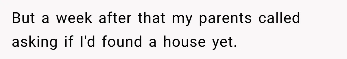 But a week after that my parents called asking if I'd found a house yet.