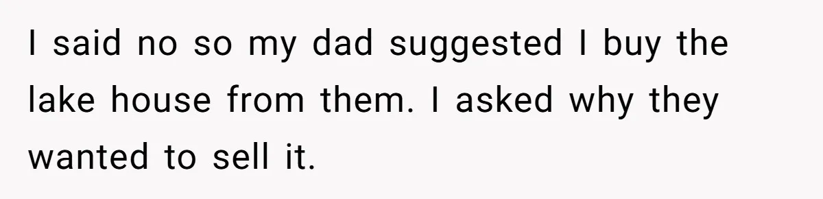 I said no so my dad suggested I buy the lake house from them. I asked why they wanted to sell it.