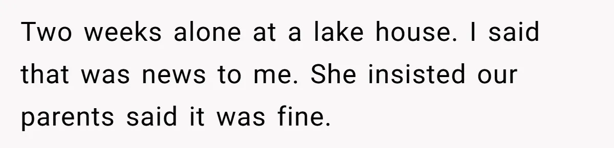 Two weeks alone at a lake house. I said that was news to me. She insisted our parents said it was fine.