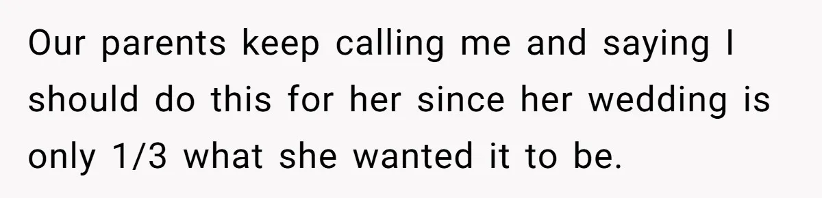 Our parents keep calling me and saying I should do this for her since her wedding is only 1/3 what she wanted it to be.