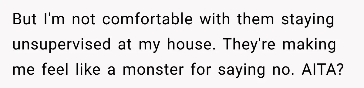 But I'm not comfortable with them staying unsupervised at my house. They're making me feel like a monster for saying no. AITA?