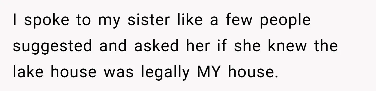 I spoke to my sister like a few people suggested and asked her if she knew the lake house was legally MY house.