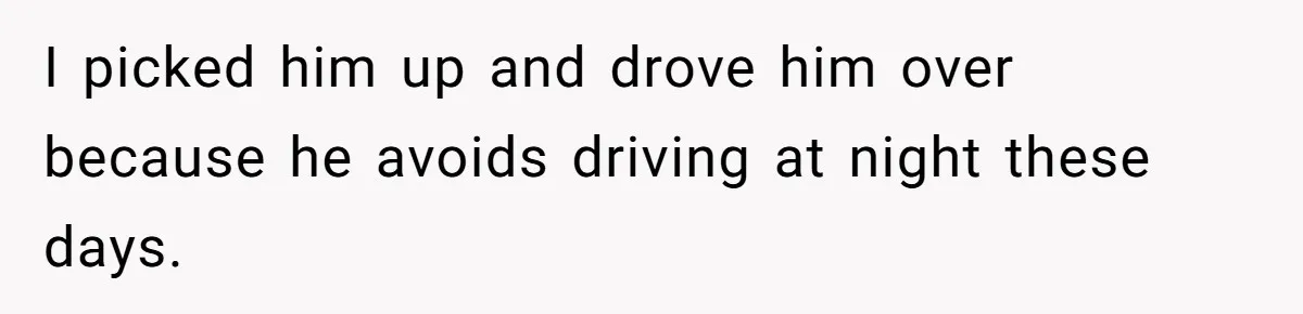 I picked him up and drove him over because he avoids driving at night these days.