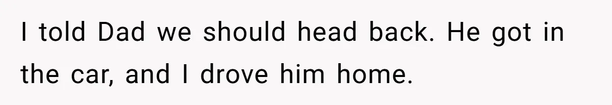 I told Dad we should head back. He got in the car, and I drove him home.