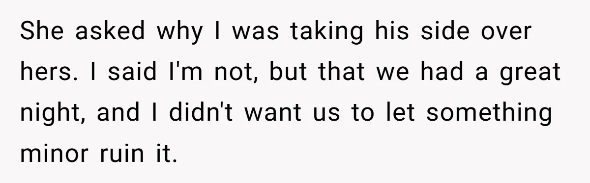 She asked why I was taking his side over hers. I said I'm not, but that we had a great night, and I didn't want us to let something minor...