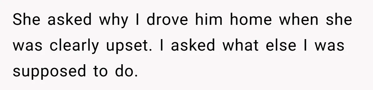 She asked why I drove him home when she was clearly upset. I asked what else I was supposed to do.