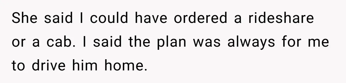 She said I could have ordered a rideshare or a cab. I said the plan was always for me to drive him home.